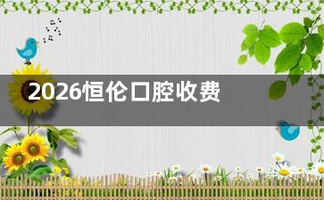 2026恒伦口腔收费价目表更新公布！种植牙3580元起|矫正4980元起|洗牙116元起